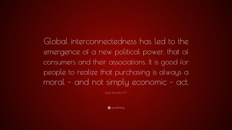 Pope Benedict XVI Quote: “Global interconnectedness has led to the emergence of a new political power, that of consumers and their associations. It is good for people to realize that purchasing is always a moral – and not simply economic – act.”
