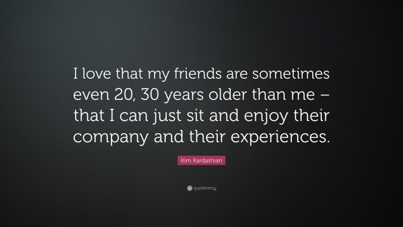 Kim Kardashian Quote: “I love that my friends are sometimes even 20, 30 years older than me – that I can just sit and enjoy their company and their experiences.”