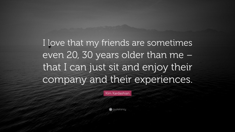 Kim Kardashian Quote: “I love that my friends are sometimes even 20, 30 years older than me – that I can just sit and enjoy their company and their experiences.”
