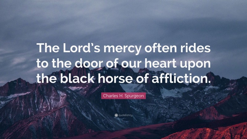 Charles H. Spurgeon Quote: “The Lord’s mercy often rides to the door of our heart upon the black horse of affliction.”