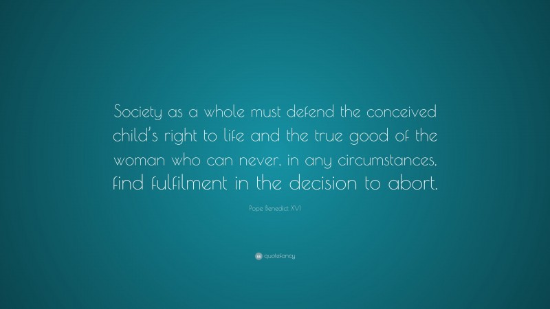 Pope Benedict XVI Quote: “Society as a whole must defend the conceived child’s right to life and the true good of the woman who can never, in any circumstances, find fulfilment in the decision to abort.”