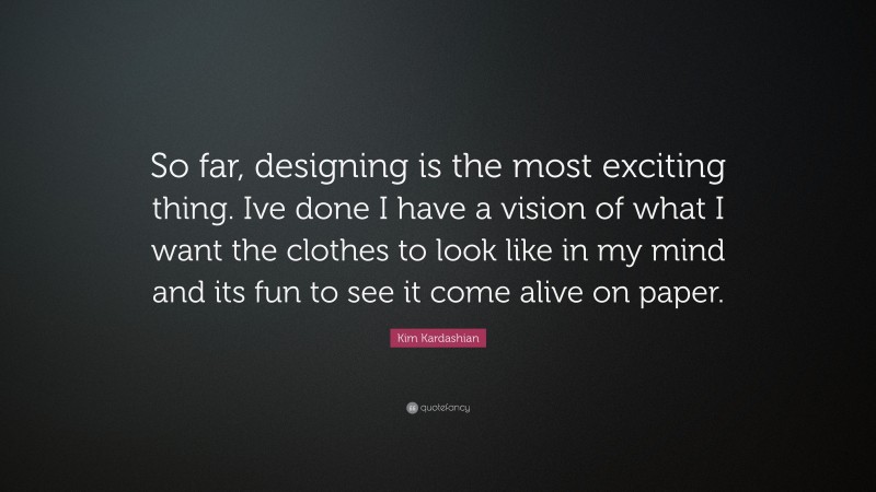 Kim Kardashian Quote: “So far, designing is the most exciting thing. Ive done I have a vision of what I want the clothes to look like in my mind and its fun to see it come alive on paper.”