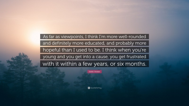 Eddie Vedder Quote: “As far as viewpoints, I think I’m more well-rounded and definitely more educated, and probably more hopeful than I used to be. I think when you’re young and you get into a cause, you get frustrated with it within a few years, or six months.”