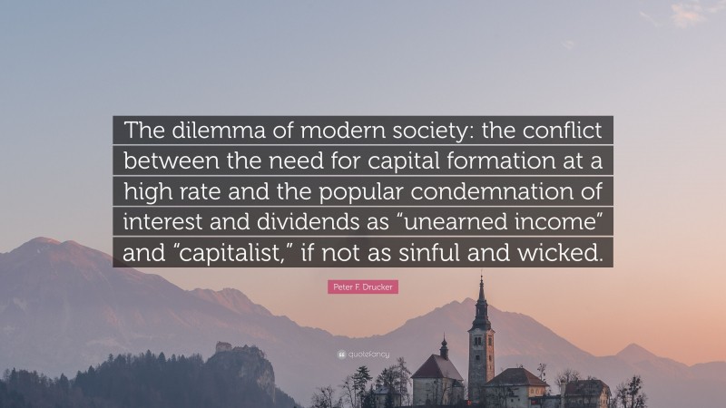 Peter F. Drucker Quote: “The dilemma of modern society: the conflict between the need for capital formation at a high rate and the popular condemnation of interest and dividends as “unearned income” and “capitalist,” if not as sinful and wicked.”