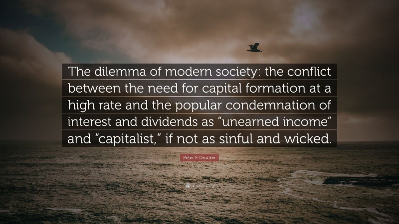 Peter F. Drucker Quote: “The dilemma of modern society: the conflict between the need for capital formation at a high rate and the popular condemnation of interest and dividends as “unearned income” and “capitalist,” if not as sinful and wicked.”