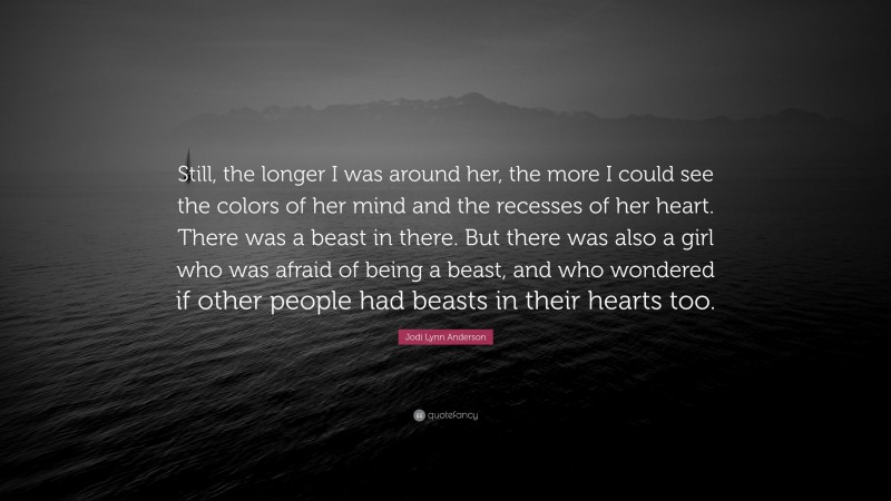 Jodi Lynn Anderson Quote: “Still, the longer I was around her, the more I could see the colors of her mind and the recesses of her heart. There was a beast in there. But there was also a girl who was afraid of being a beast, and who wondered if other people had beasts in their hearts too.”
