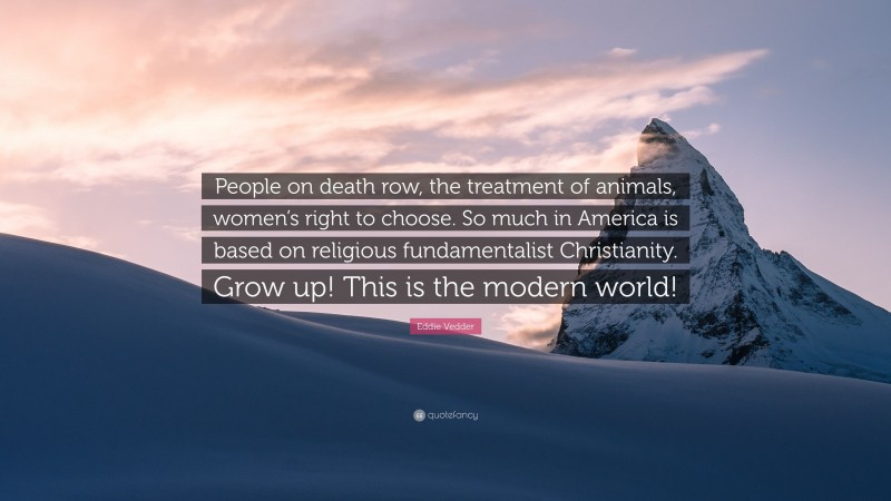 Eddie Vedder Quote: “People on death row, the treatment of animals, women’s right to choose. So much in America is based on religious fundamentalist Christianity. Grow up! This is the modern world!”
