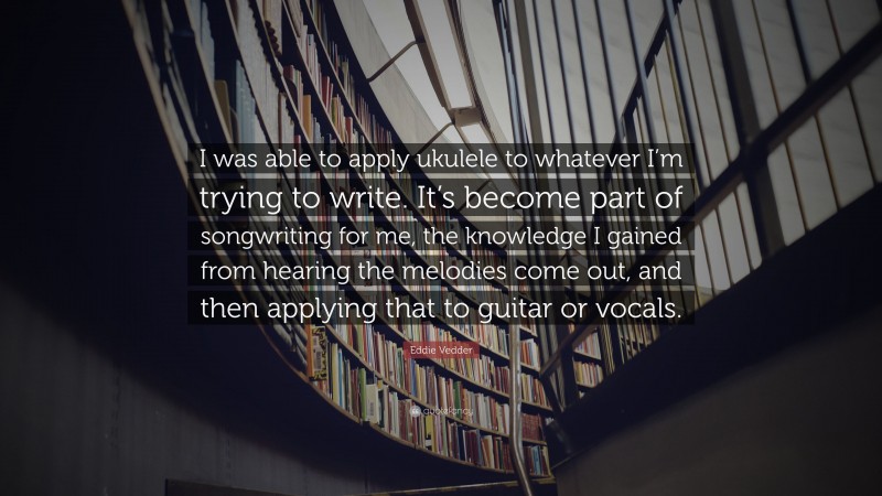 Eddie Vedder Quote: “I was able to apply ukulele to whatever I’m trying to write. It’s become part of songwriting for me, the knowledge I gained from hearing the melodies come out, and then applying that to guitar or vocals.”