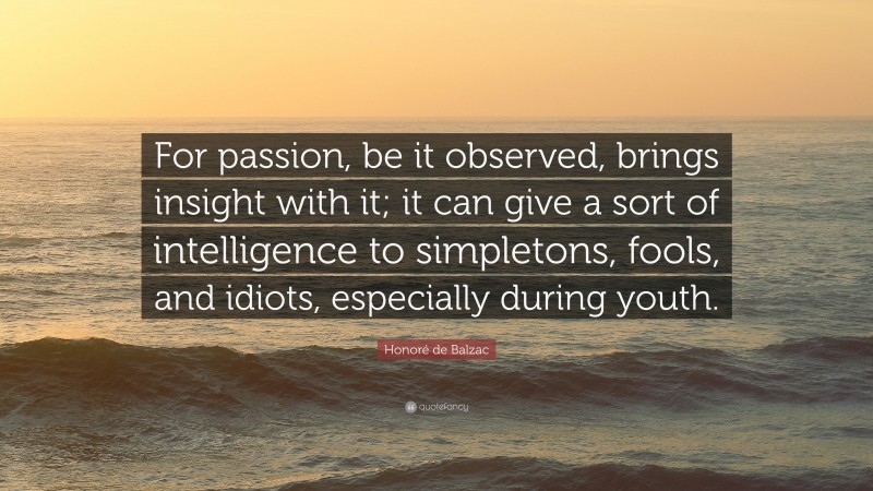 Honoré de Balzac Quote: “For passion, be it observed, brings insight with it; it can give a sort of intelligence to simpletons, fools, and idiots, especially during youth.”
