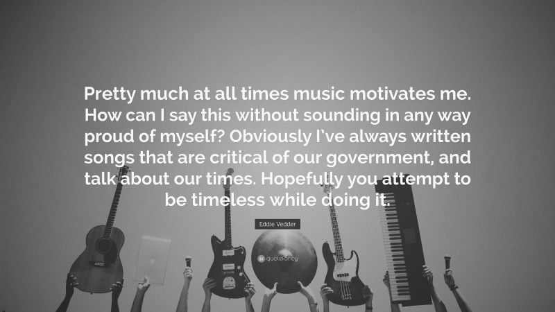 Eddie Vedder Quote: “Pretty much at all times music motivates me. How can I say this without sounding in any way proud of myself? Obviously I’ve always written songs that are critical of our government, and talk about our times. Hopefully you attempt to be timeless while doing it.”