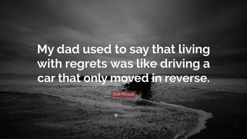 Jodi Picoult Quote: “My dad used to say that living with regrets was like driving a car that only moved in reverse.”