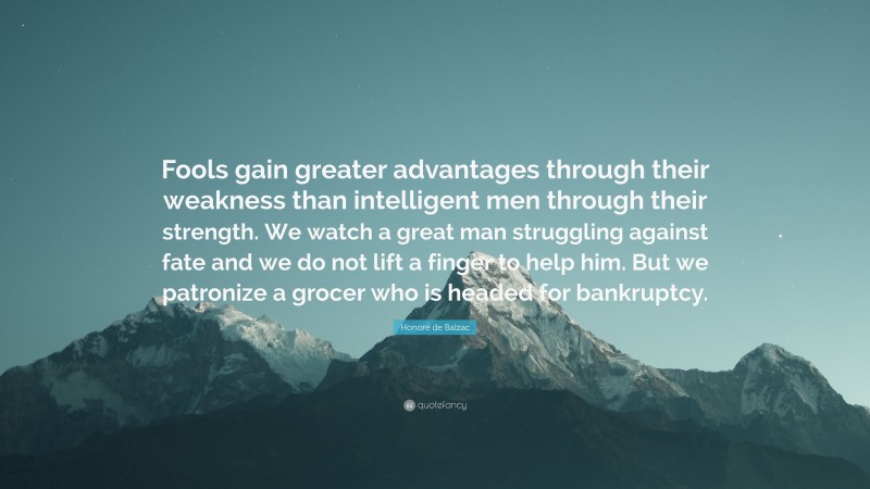 Honoré de Balzac Quote: “Fools gain greater advantages through their weakness than intelligent men through their strength. We watch a great man struggling against fate and we do not lift a finger to help him. But we patronize a grocer who is headed for bankruptcy.”