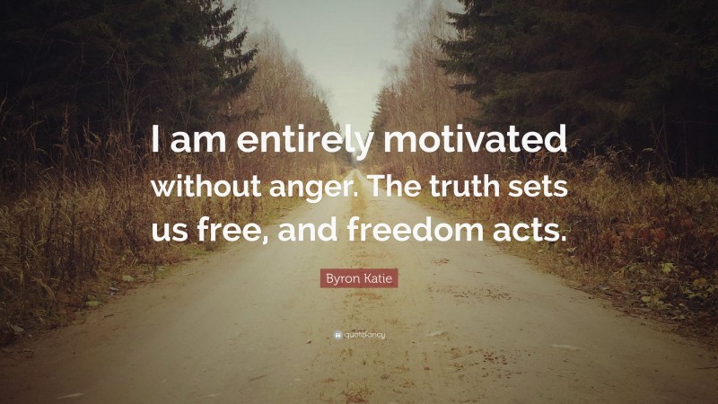 Byron Katie Quote: “I am entirely motivated without anger. The truth sets us free, and freedom acts.”