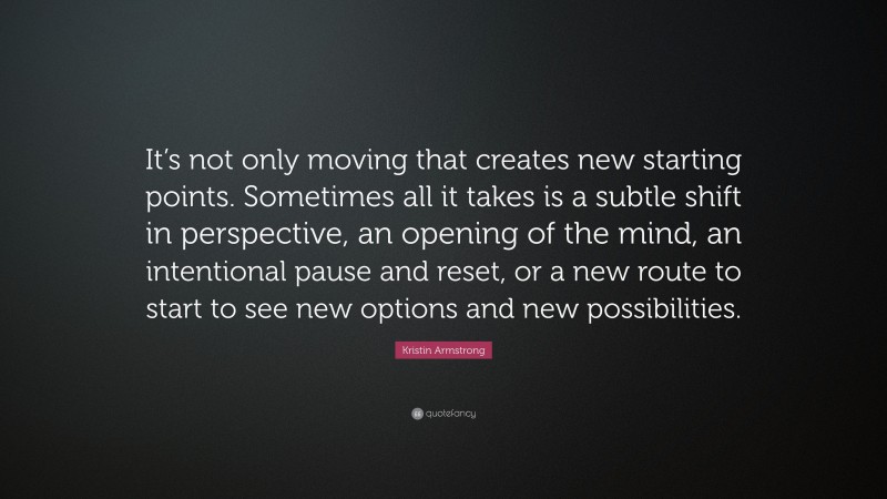 Kristin Armstrong Quote: “It’s not only moving that creates new starting points. Sometimes all it takes is a subtle shift in perspective, an opening of the mind, an intentional pause and reset, or a new route to start to see new options and new possibilities.”