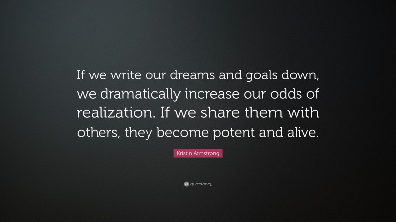 Kristin Armstrong Quote: “If we write our dreams and goals down, we dramatically increase our odds of realization. If we share them with others, they become potent and alive.”