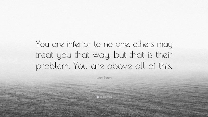 Leon Brown Quote: “You are inferior to no one. others may treat you that way, but that is their problem. You are above all of this.”