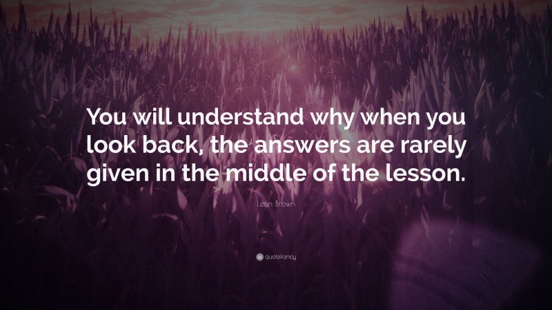 Leon Brown Quote: “You will understand why when you look back, the answers are rarely given in the middle of the lesson.”