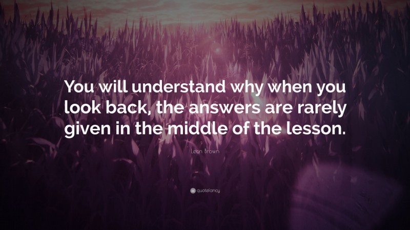 Leon Brown Quote: “You will understand why when you look back, the answers are rarely given in the middle of the lesson.”