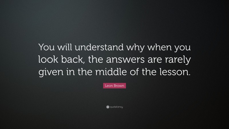 Leon Brown Quote: “You will understand why when you look back, the answers are rarely given in the middle of the lesson.”
