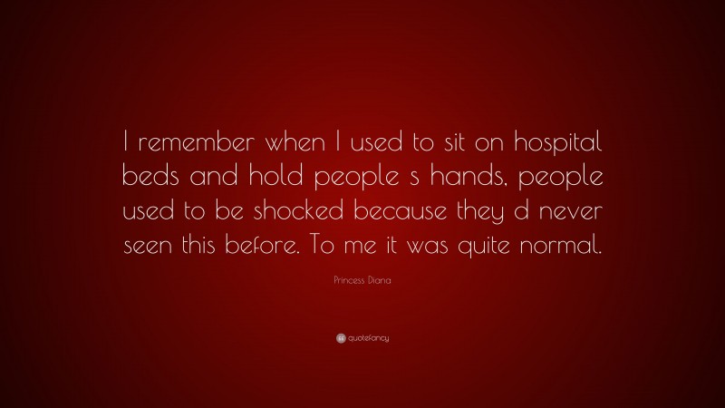 Princess Diana Quote: “I remember when I used to sit on hospital beds and hold people s hands, people used to be shocked because they d never seen this before. To me it was quite normal.”