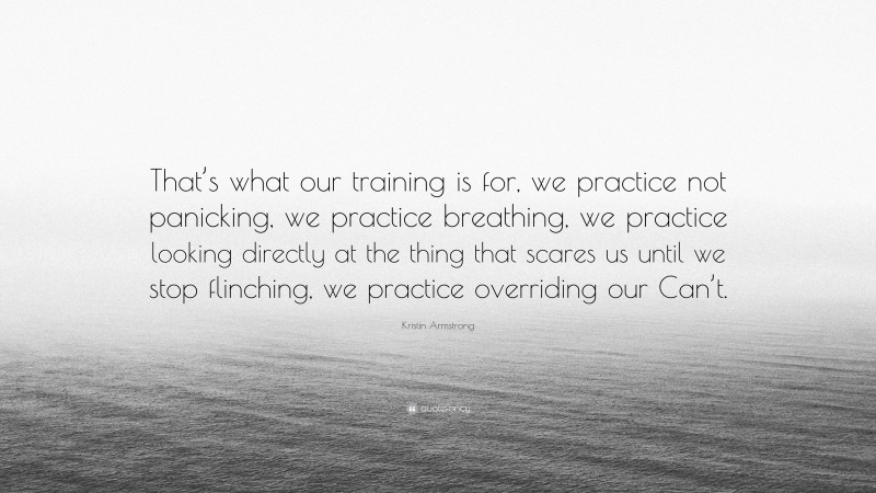 Kristin Armstrong Quote: “That’s what our training is for, we practice not panicking, we practice breathing, we practice looking directly at the thing that scares us until we stop flinching, we practice overriding our Can’t.”