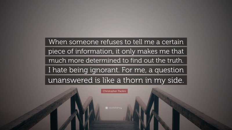 Christopher Paolini Quote: “When someone refuses to tell me a certain piece of information, it only makes me that much more determined to find out the truth. I hate being ignorant. For me, a question unanswered is like a thorn in my side.”