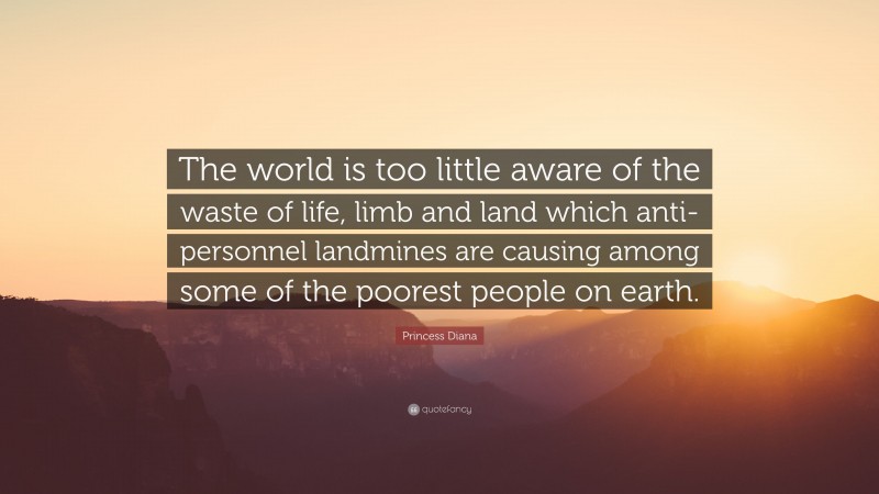 Princess Diana Quote: “The world is too little aware of the waste of life, limb and land which anti-personnel landmines are causing among some of the poorest people on earth.”