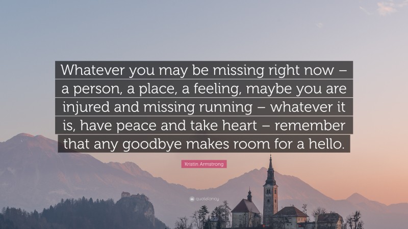 Kristin Armstrong Quote: “Whatever you may be missing right now – a person, a place, a feeling, maybe you are injured and missing running – whatever it is, have peace and take heart – remember that any goodbye makes room for a hello.”