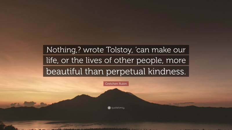 Gretchen Rubin Quote: “Nothing,? wrote Tolstoy, ’can make our life, or the lives of other people, more beautiful than perpetual kindness.”
