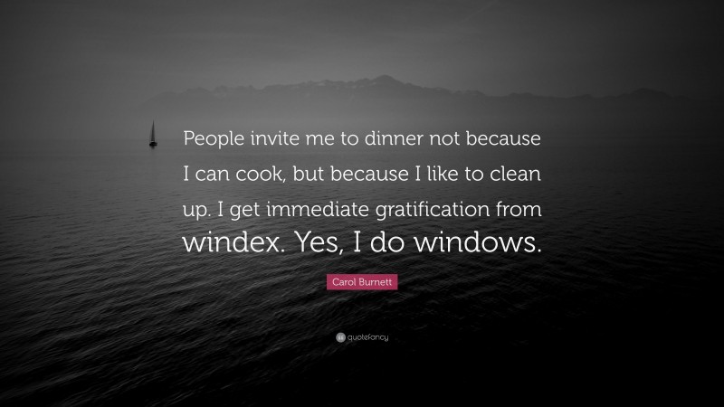 Carol Burnett Quote: “People invite me to dinner not because I can cook, but because I like to clean up. I get immediate gratification from windex. Yes, I do windows.”