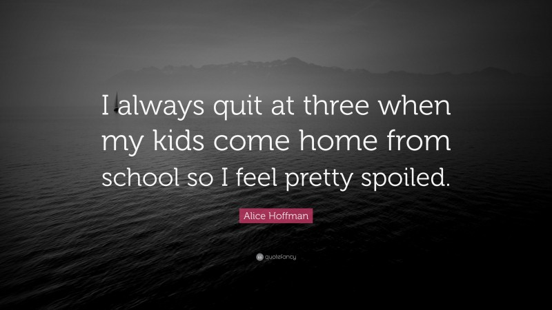 Alice Hoffman Quote: “I always quit at three when my kids come home from school so I feel pretty spoiled.”
