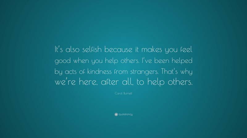 Carol Burnett Quote: “It’s also selfish because it makes you feel good when you help others. I’ve been helped by acts of kindness from strangers. That’s why we’re here, after all, to help others.”