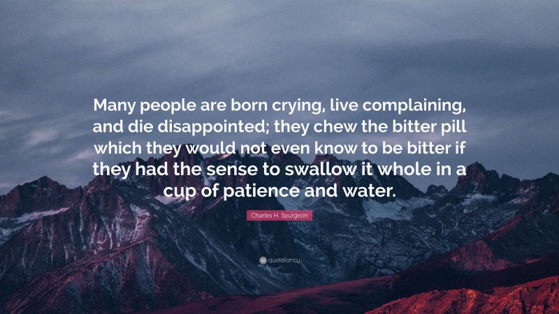 Charles H. Spurgeon Quote: “Many people are born crying, live complaining, and die disappointed; they chew the bitter pill which they would not even know to be bitter if they had the sense to swallow it whole in a cup of patience and water.”