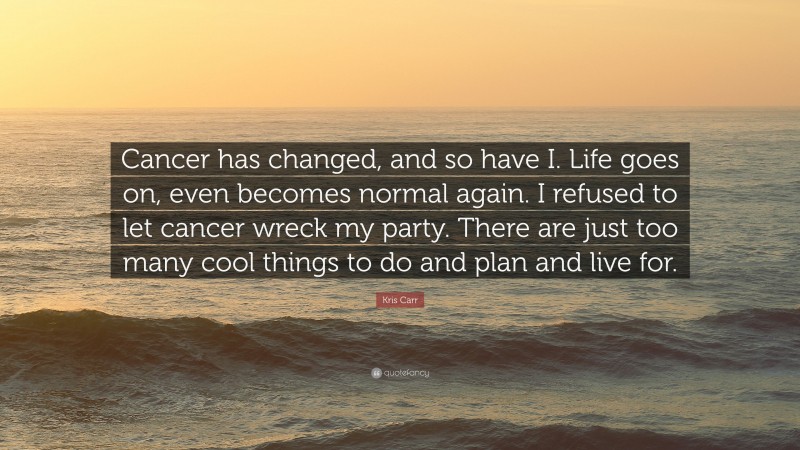 Kris Carr Quote: “Cancer has changed, and so have I. Life goes on, even becomes normal again. I refused to let cancer wreck my party. There are just too many cool things to do and plan and live for.”