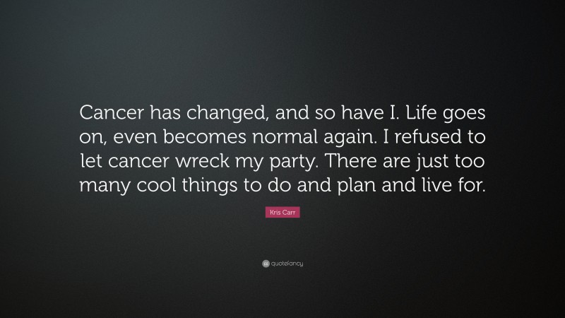 Kris Carr Quote: “Cancer has changed, and so have I. Life goes on, even becomes normal again. I refused to let cancer wreck my party. There are just too many cool things to do and plan and live for.”