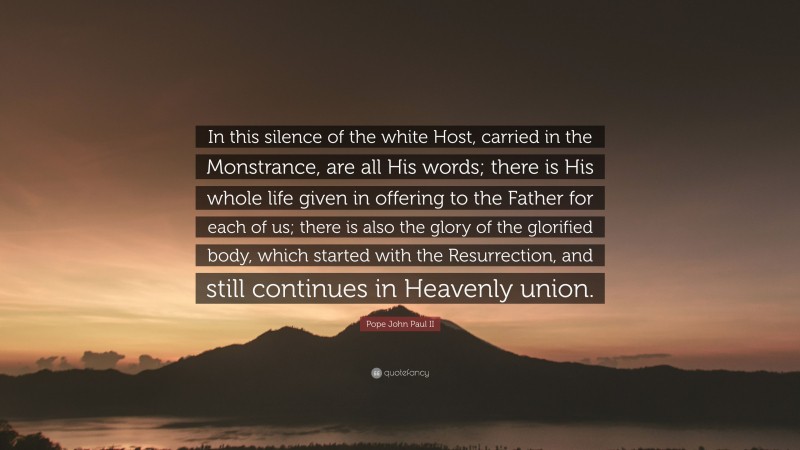 Pope John Paul II Quote: “In this silence of the white Host, carried in the Monstrance, are all His words; there is His whole life given in offering to the Father for each of us; there is also the glory of the glorified body, which started with the Resurrection, and still continues in Heavenly union.”