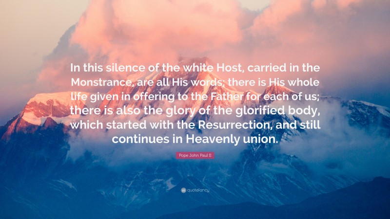 Pope John Paul II Quote: “In this silence of the white Host, carried in the Monstrance, are all His words; there is His whole life given in offering to the Father for each of us; there is also the glory of the glorified body, which started with the Resurrection, and still continues in Heavenly union.”