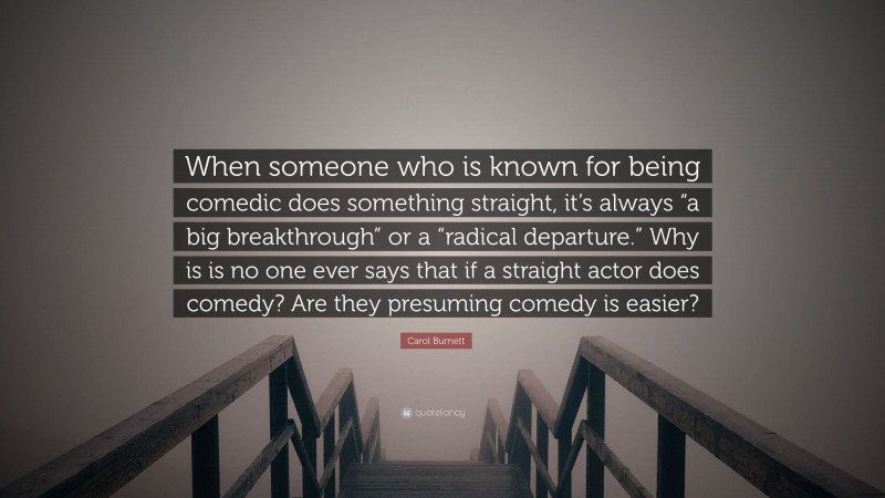 Carol Burnett Quote: “When someone who is known for being comedic does something straight, it’s always “a big breakthrough” or a “radical departure.” Why is is no one ever says that if a straight actor does comedy? Are they presuming comedy is easier?”