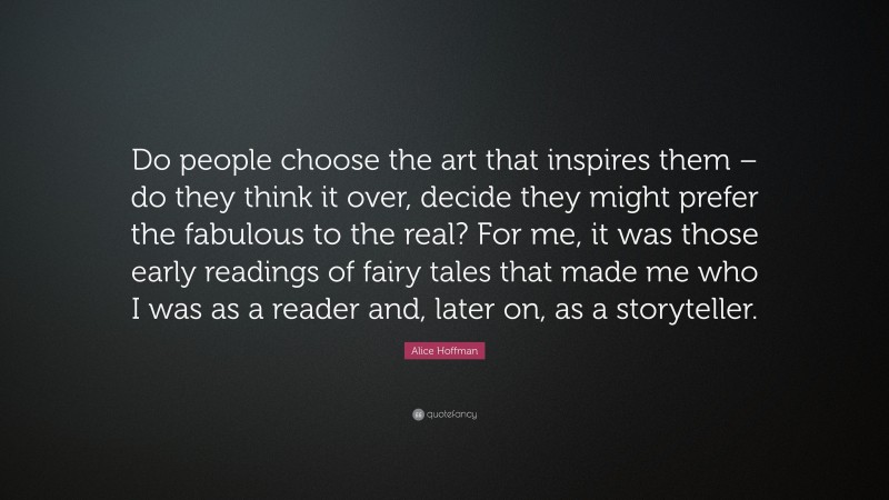 Alice Hoffman Quote: “Do people choose the art that inspires them – do they think it over, decide they might prefer the fabulous to the real? For me, it was those early readings of fairy tales that made me who I was as a reader and, later on, as a storyteller.”
