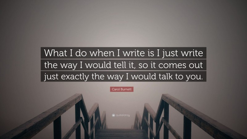 Carol Burnett Quote: “What I do when I write is I just write the way I would tell it, so it comes out just exactly the way I would talk to you.”