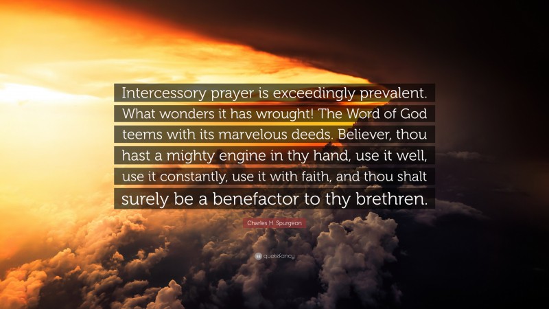 Charles H. Spurgeon Quote: “Intercessory prayer is exceedingly prevalent. What wonders it has wrought! The Word of God teems with its marvelous deeds. Believer, thou hast a mighty engine in thy hand, use it well, use it constantly, use it with faith, and thou shalt surely be a benefactor to thy brethren.”