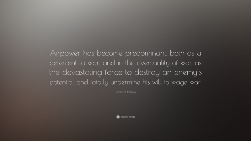 Omar N. Bradley Quote: “Airpower has become predominant, both as a deterrent to war, and-in the eventuality of war-as the devastating force to destroy an enemy’s potential and fatally undermine his will to wage war.”
