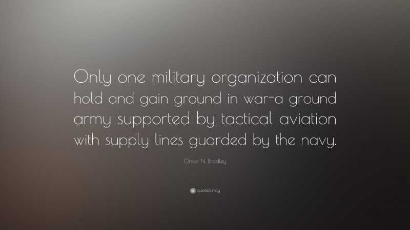 Omar N. Bradley Quote: “Only one military organization can hold and gain ground in war-a ground army supported by tactical aviation with supply lines guarded by the navy.”