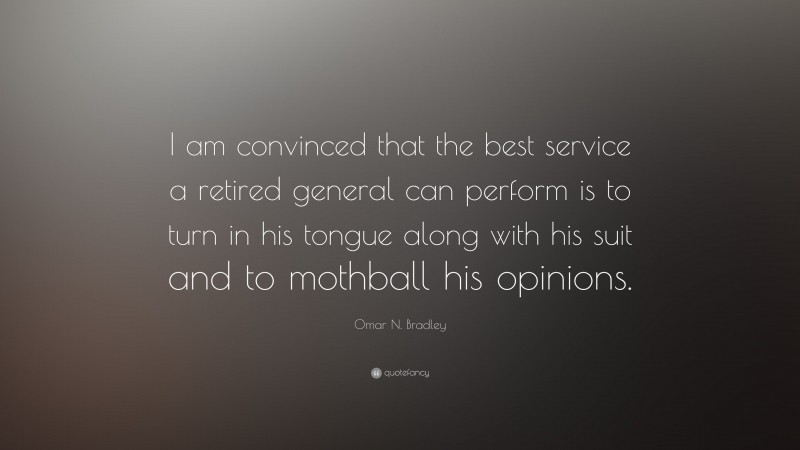 Omar N. Bradley Quote: “I am convinced that the best service a retired general can perform is to turn in his tongue along with his suit and to mothball his opinions.”