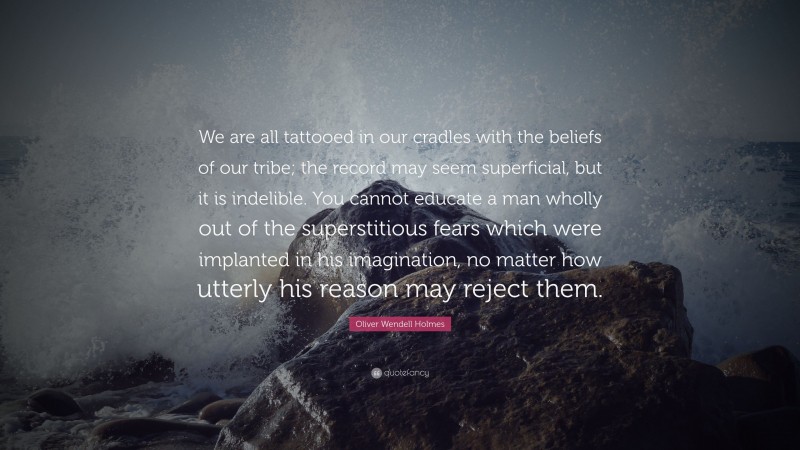 Oliver Wendell Holmes Quote: “We are all tattooed in our cradles with the beliefs of our tribe; the record may seem superficial, but it is indelible. You cannot educate a man wholly out of the superstitious fears which were implanted in his imagination, no matter how utterly his reason may reject them.”