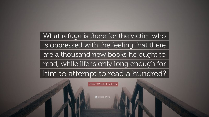 Oliver Wendell Holmes Quote: “What refuge is there for the victim who is oppressed with the feeling that there are a thousand new books he ought to read, while life is only long enough for him to attempt to read a hundred?”