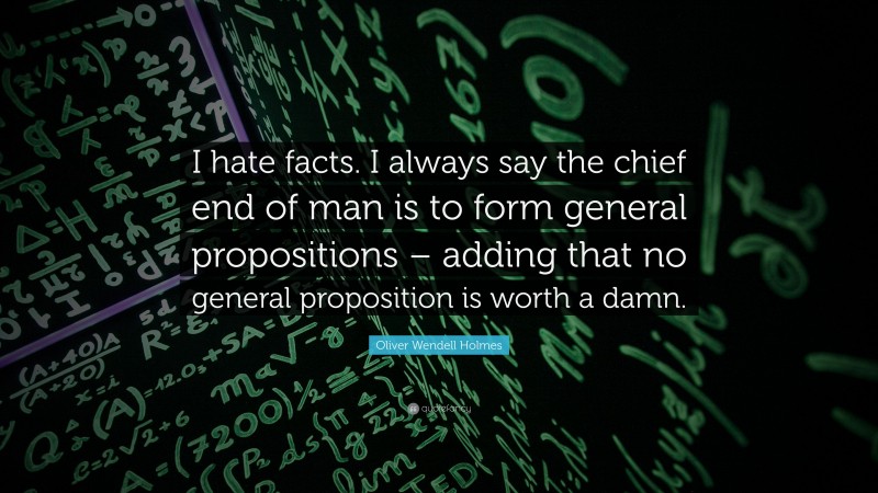 Oliver Wendell Holmes Quote: “I hate facts. I always say the chief end of man is to form general propositions – adding that no general proposition is worth a damn.”