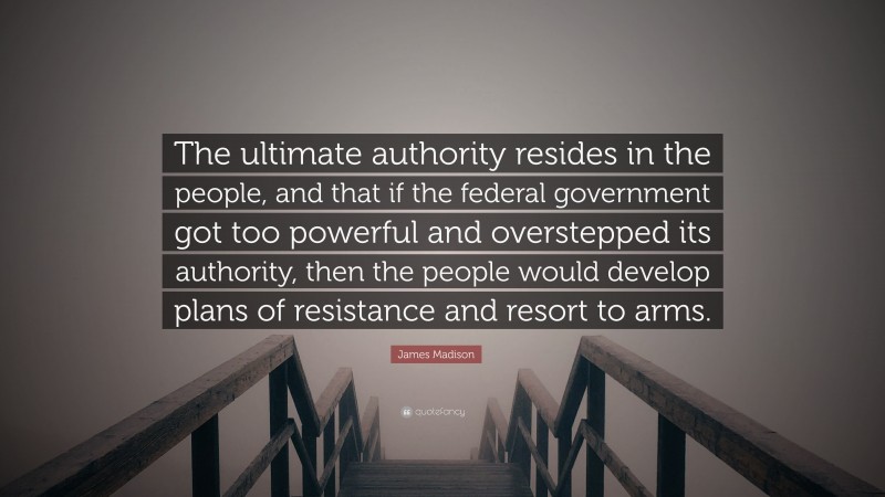 James Madison Quote: “The ultimate authority resides in the people, and that if the federal government got too powerful and overstepped its authority, then the people would develop plans of resistance and resort to arms.”