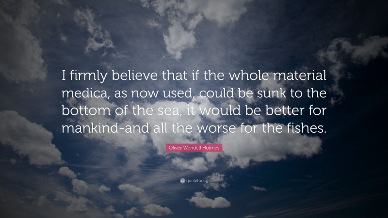 Oliver Wendell Holmes Quote: “I firmly believe that if the whole material medica, as now used, could be sunk to the bottom of the sea, it would be better for mankind-and all the worse for the fishes.”