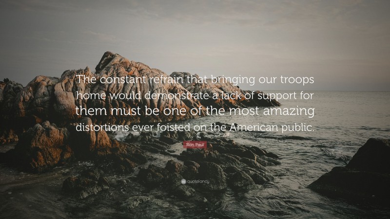 Ron Paul Quote: “The constant refrain that bringing our troops home would demonstrate a lack of support for them must be one of the most amazing distortions ever foisted on the American public.”